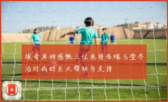 埃奇库姆感慨三位老将洛瑞戈登乔治对我的巨大帮助与支持