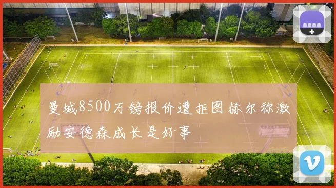 曼城8500万镑报价遭拒图赫尔称激励安德森成长是好事