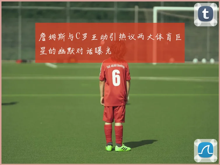 詹姆斯与C罗互动引热议两大体育巨星的幽默对话曝光