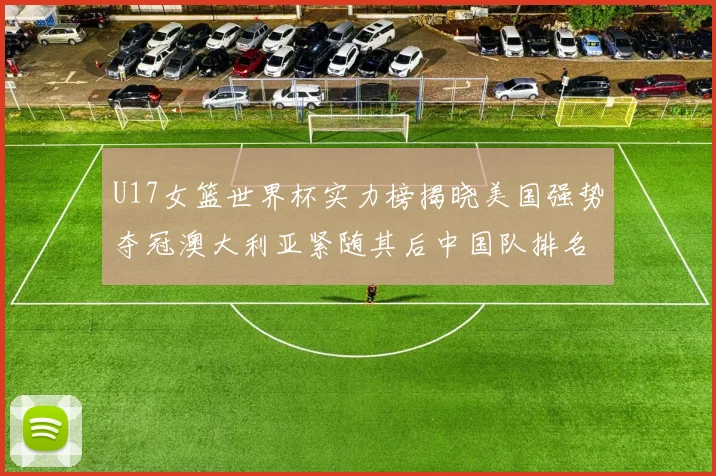 U17女篮世界杯实力榜揭晓美国强势夺冠澳大利亚紧随其后中国队排名第十