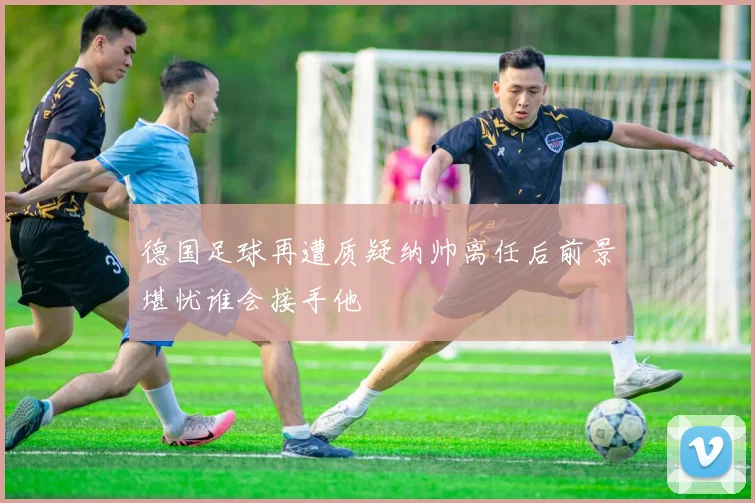 德国足球再遭质疑纳帅离任后前景堪忧谁会接手他
