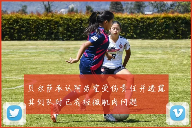 贝尔萨承认阿劳霍受伤责任并透露其到队时已有轻微肌肉问题