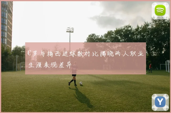 C罗与梅西进球数对比揭晓两人职业生涯表现差异