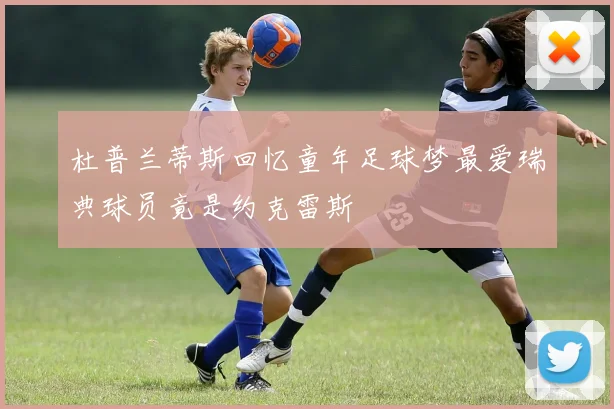 杜普兰蒂斯回忆童年足球梦最爱瑞典球员竟是约克雷斯