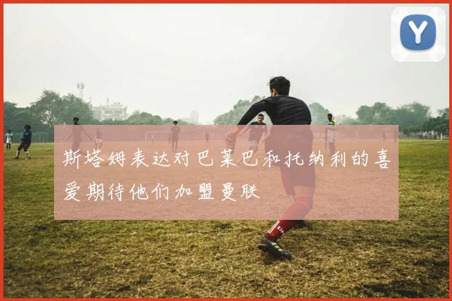 斯塔姆表达对巴莱巴和托纳利的喜爱期待他们加盟曼联