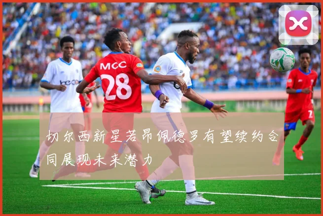 切尔西新星若昂佩德罗有望续约合同展现未来潜力