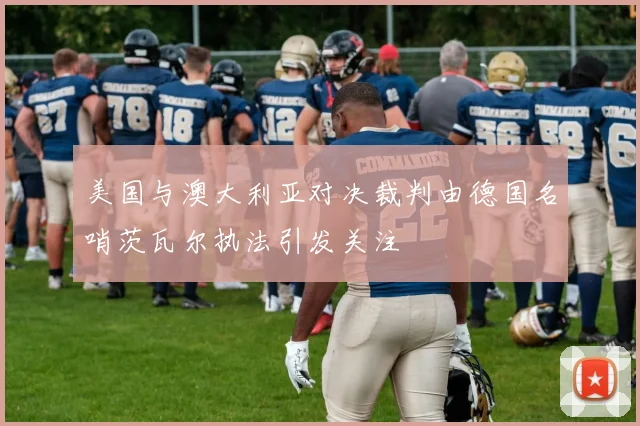 美国与澳大利亚对决裁判由德国名哨茨瓦尔执法引发关注