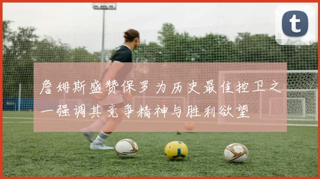詹姆斯盛赞保罗为历史最佳控卫之一强调其竞争精神与胜利欲望