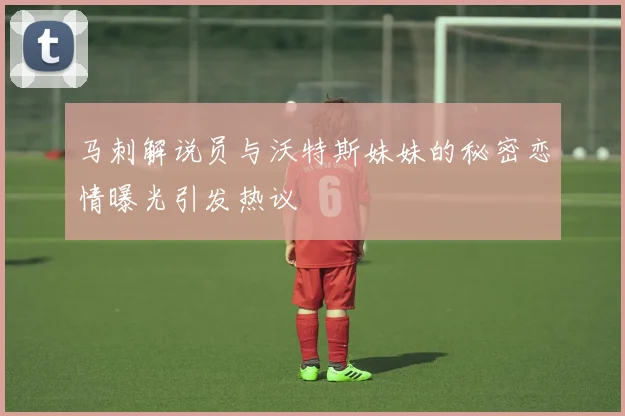 马刺解说员与沃特斯妹妹的秘密恋情曝光引发热议